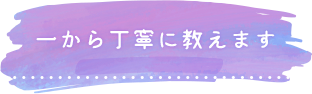 一から丁寧に教えます