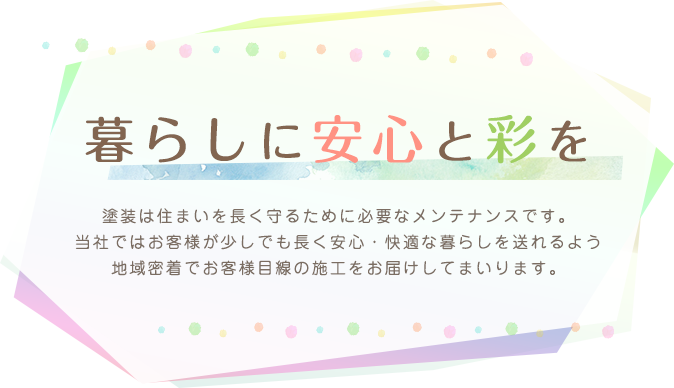 暮らしに安心と彩を,塗装は住まいを長く守るために必要なメンテナンスです。当社ではお客様が少しでも長く安心・快適な暮らしを送れるよう地域密着でお客様目線の施工をお届けしてまいります。